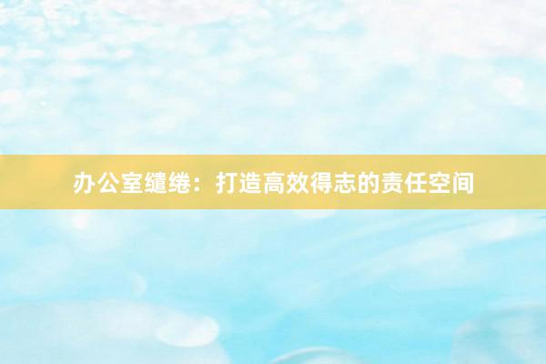办公室缱绻：打造高效得志的责任空间