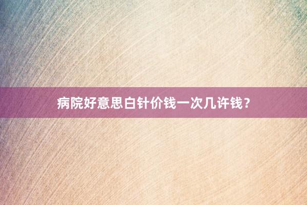 病院好意思白针价钱一次几许钱？