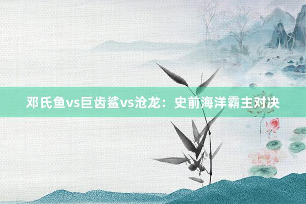 邓氏鱼vs巨齿鲨vs沧龙：史前海洋霸主对决