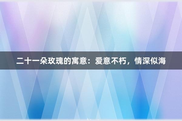 二十一朵玫瑰的寓意：爱意不朽，情深似海