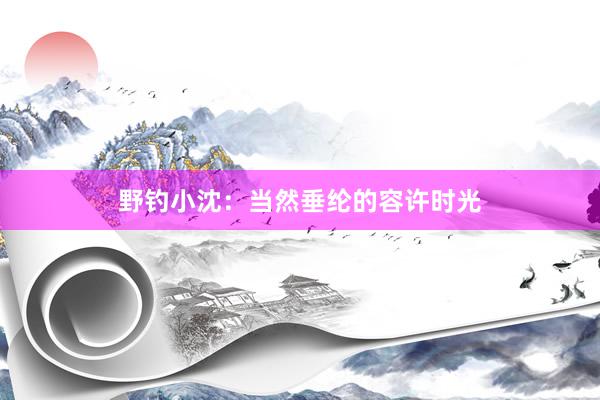 野钓小沈：当然垂纶的容许时光