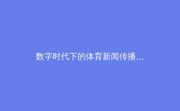 数字时代下的体育新闻传播变革：从现场到云端的技术革命与受众体验升级
