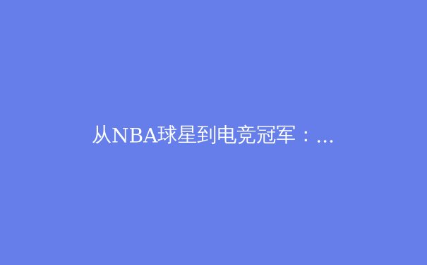从NBA球星到电竞冠军：数字时代体育产业的跨界融合与商业变革 - 2