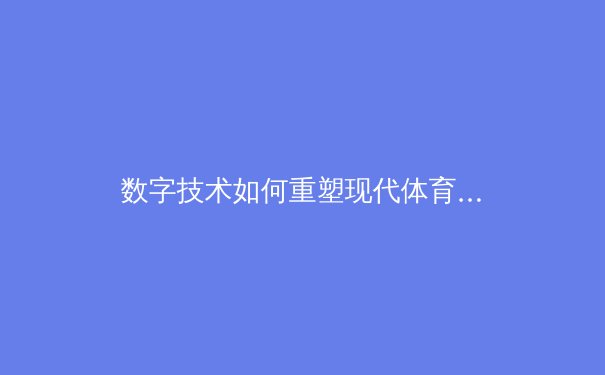 数字技术如何重塑现代体育观赛体验与产业生态 - 3