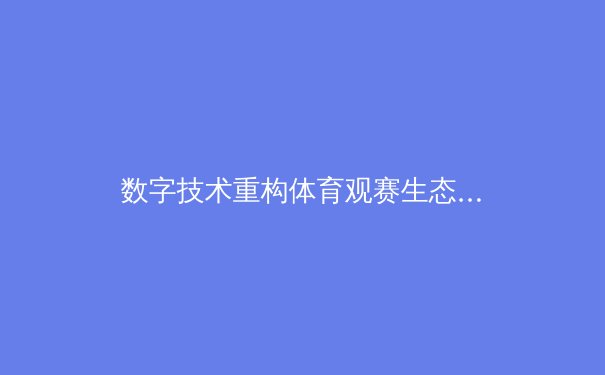 数字技术重构体育观赛生态：从沉浸体验到商业格局的全面革新 - 2