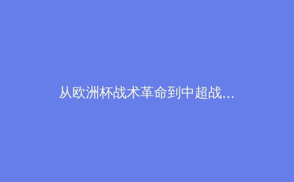 从欧洲杯战术革命到中超战略困局：现代足球的范式转移与本土化难题 - 2